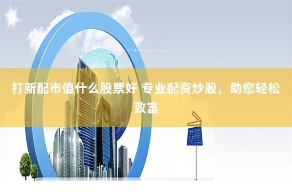 打新配市值什么股票好 专业配资炒股，助您轻松致富