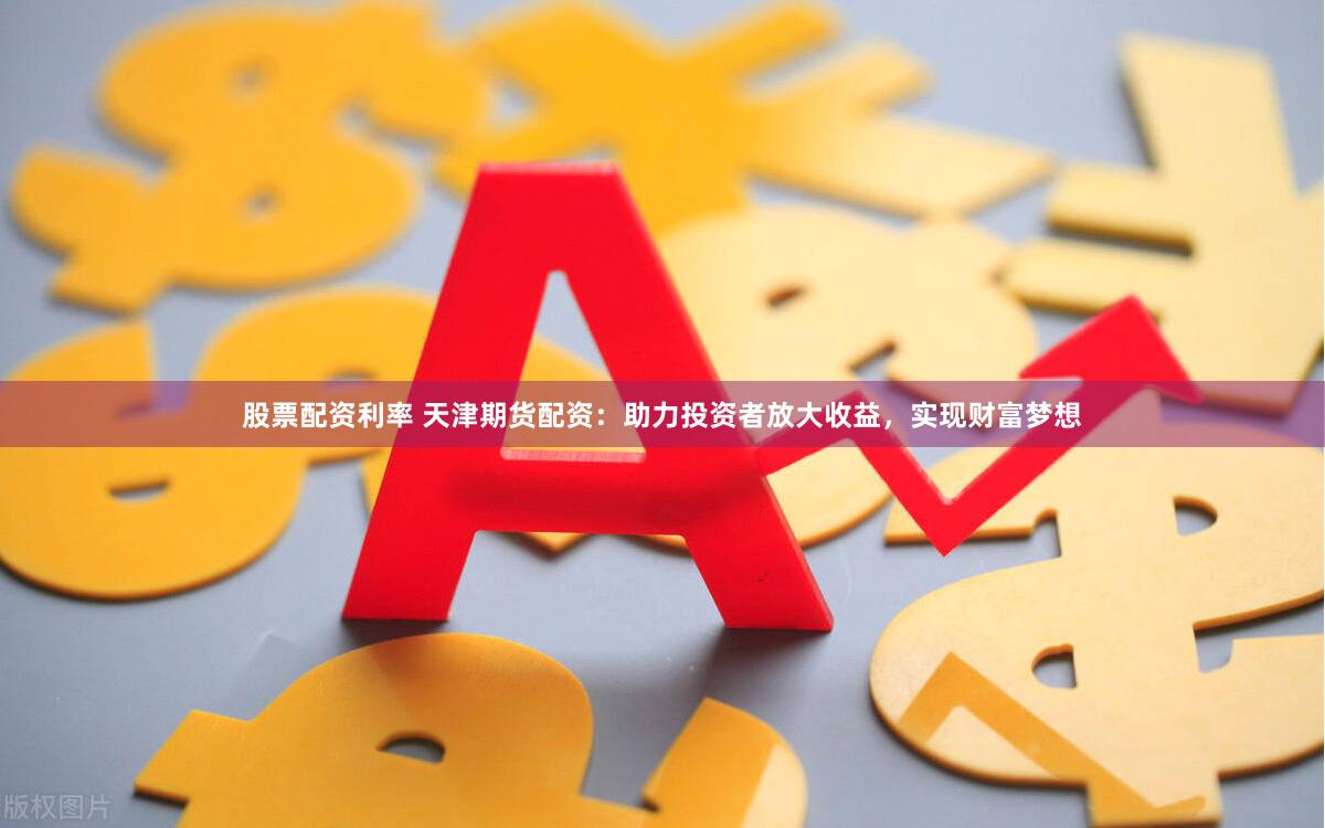 股票配资利率 天津期货配资：助力投资者放大收益，实现财富梦想