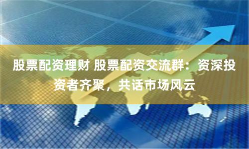 股票配资理财 股票配资交流群：资深投资者齐聚，共话市场风云