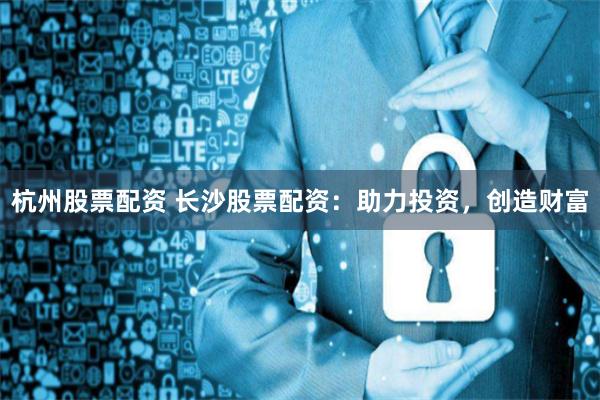 杭州股票配资 长沙股票配资：助力投资，创造财富