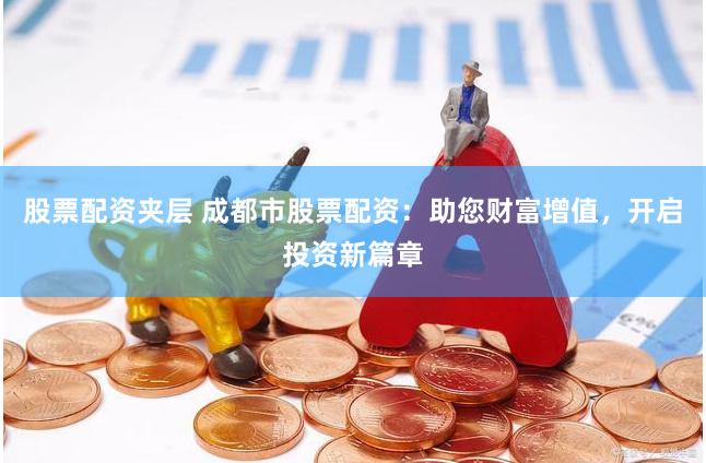 股票配资夹层 成都市股票配资：助您财富增值，开启投资新篇章