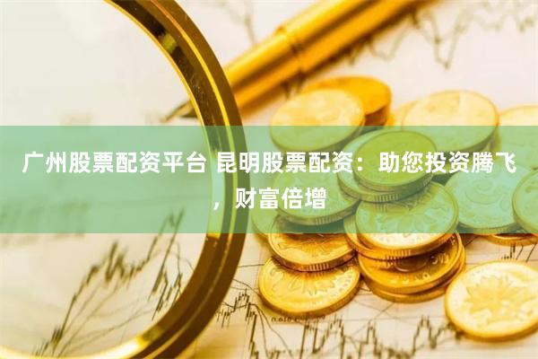 广州股票配资平台 昆明股票配资：助您投资腾飞，财富倍增