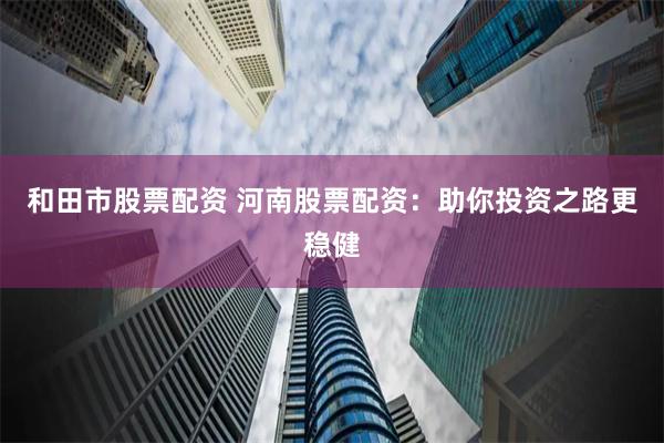 和田市股票配资 河南股票配资：助你投资之路更稳健