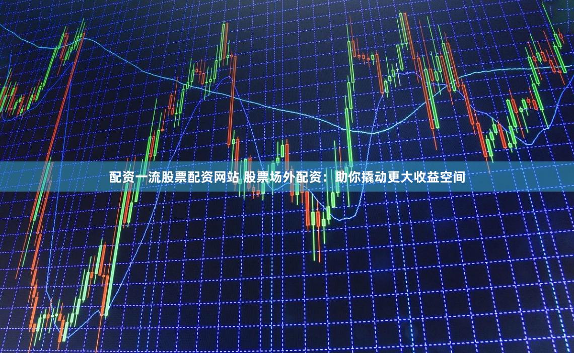 配资一流股票配资网站 股票场外配资：助你撬动更大收益空间