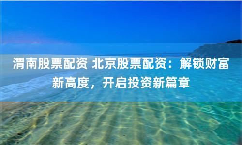 渭南股票配资 北京股票配资：解锁财富新高度，开启投资新篇章