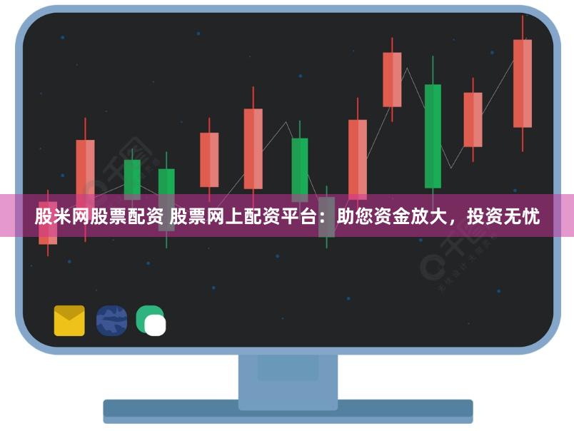 股米网股票配资 股票网上配资平台：助您资金放大，投资无忧