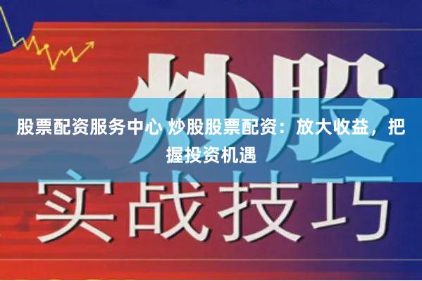 股票配资服务中心 炒股股票配资：放大收益，把握投资机遇