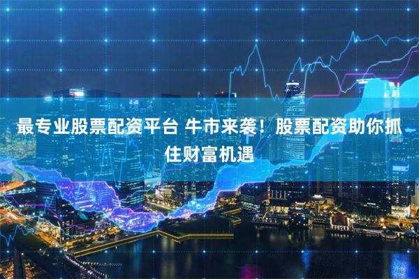 最专业股票配资平台 牛市来袭！股票配资助你抓住财富机遇